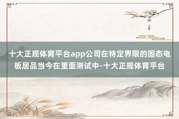 十大正规体育平台app公司在特定界限的固态电板居品当今在里面测试中-十大正规体育平台