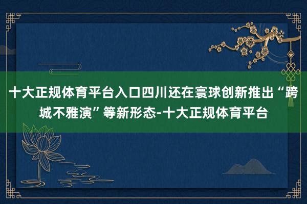 十大正规体育平台入口四川还在寰球创新推出“跨城不雅演”等新形态-十大正规体育平台