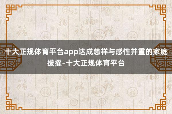 十大正规体育平台app达成慈祥与感性并重的家庭拔擢-十大正规体育平台