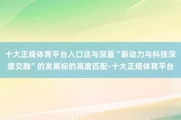 十大正规体育平台入口这与深蓝“新动力与科技深度交融”的发展标的高度匹配-十大正规体育平台