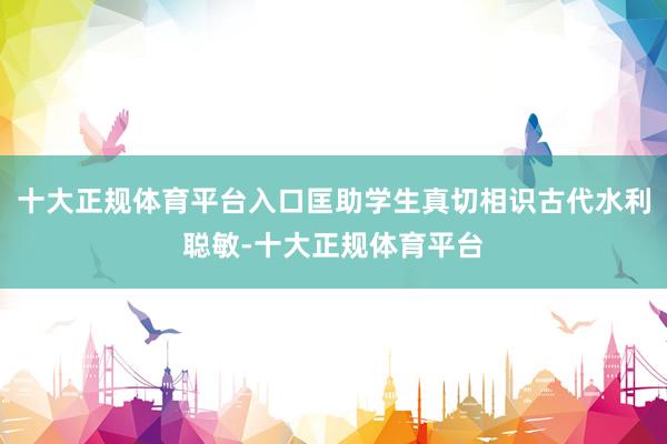 十大正规体育平台入口匡助学生真切相识古代水利聪敏-十大正规体育平台