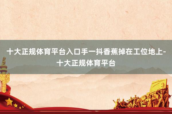 十大正规体育平台入口手一抖香蕉掉在工位地上-十大正规体育平台