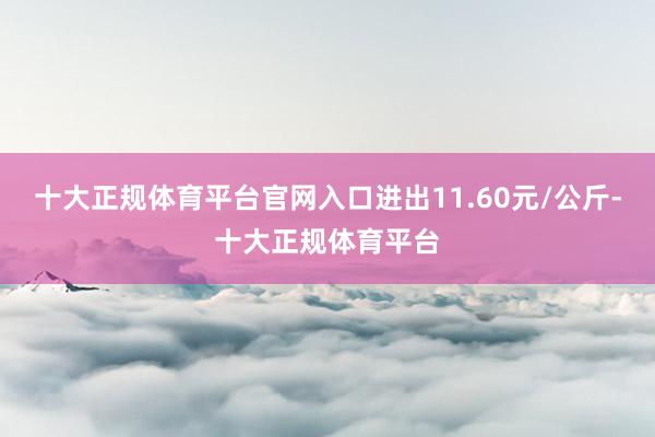 十大正规体育平台官网入口进出11.60元/公斤-十大正规体育平台