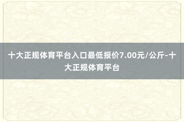 十大正规体育平台入口最低报价7.00元/公斤-十大正规体育平台
