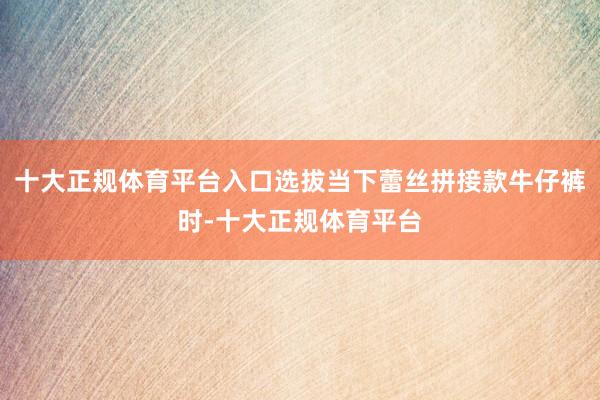 十大正规体育平台入口选拔当下蕾丝拼接款牛仔裤时-十大正规体育平台