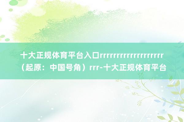 十大正规体育平台入口rrrrrrrrrrrrrrrrrrr(起原:中国号角)rrr-十大正规体育平台