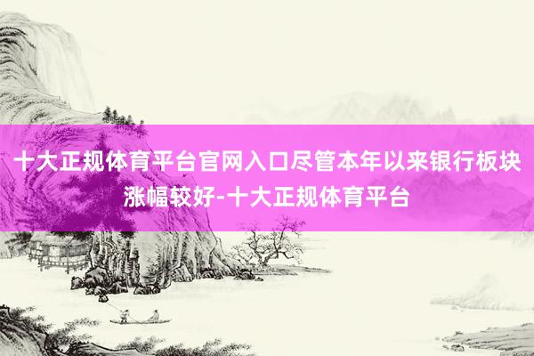 十大正规体育平台官网入口尽管本年以来银行板块涨幅较好-十大正规体育平台