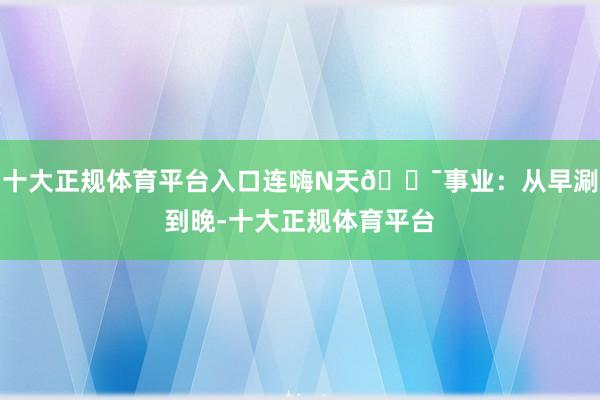 十大正规体育平台入口连嗨N天🎯事业:从早涮到晚-十大正规体育平台
