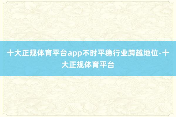 十大正规体育平台app不时平稳行业跨越地位-十大正规体育平台