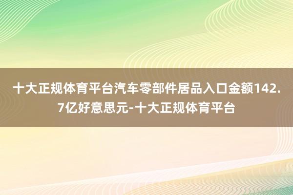 十大正规体育平台汽车零部件居品入口金额142.7亿好意思元-十大正规体育平台