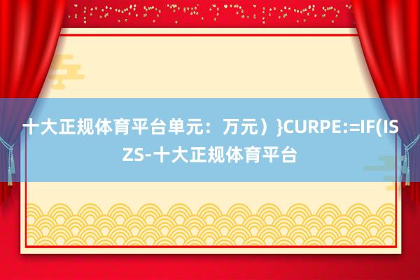 十大正规体育平台单元:万元)}CURPE:=IF(ISZS-十大正规体育平台
