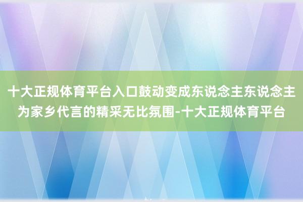 十大正规体育平台入口鼓动变成东说念主东说念主为家乡代言的精采无比氛围-十大正规体育平台