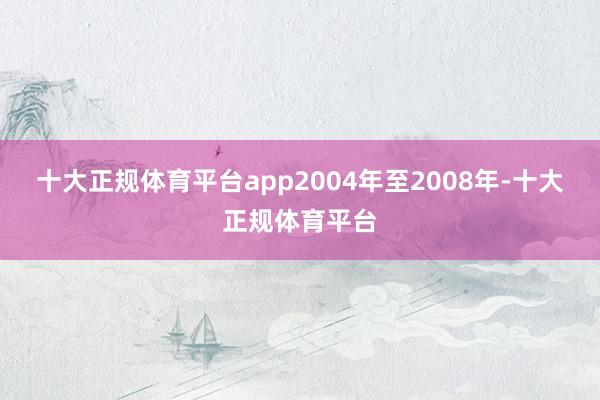 十大正规体育平台app2004年至2008年-十大正规体育平台