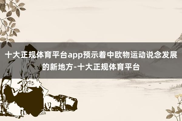 十大正规体育平台app预示着中欧物运动说念发展的新地方-十大正规体育平台