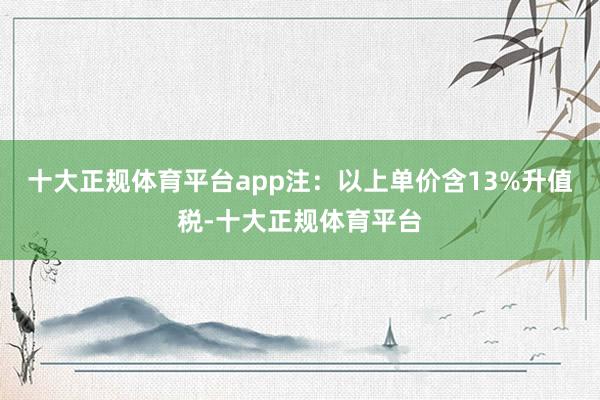 十大正规体育平台app注：以上单价含13%升值税-十大正规体育平台
