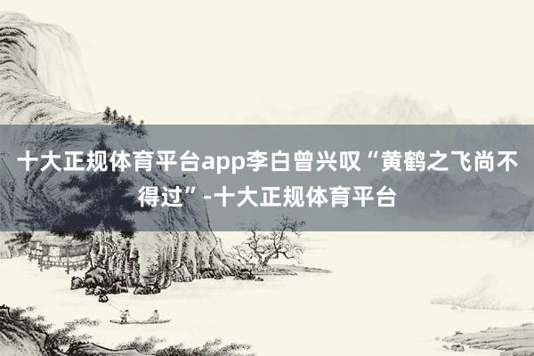 十大正规体育平台app李白曾兴叹“黄鹤之飞尚不得过”-十大正规体育平台