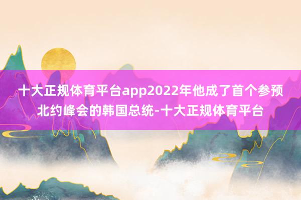 十大正规体育平台app2022年他成了首个参预北约峰会的韩国总统-十大正规体育平台
