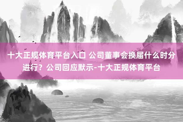 十大正规体育平台入口 公司董事会换届什么时分进行?公司回应默示-十大正规体育平台