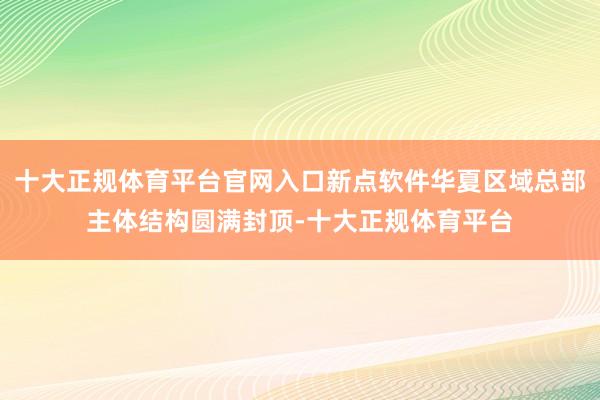 十大正规体育平台官网入口新点软件华夏区域总部主体结构圆满封顶-十大正规体育平台