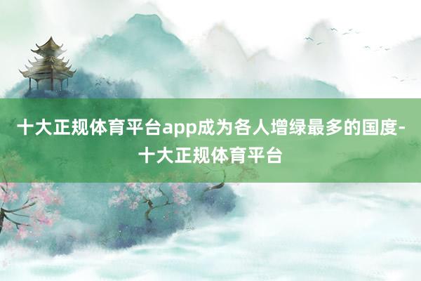 十大正规体育平台app成为各人增绿最多的国度-十大正规体育平台