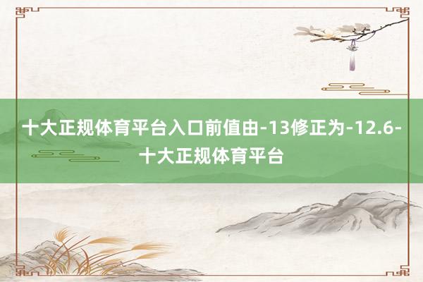 十大正规体育平台入口前值由-13修正为-12.6-十大正规体育平台