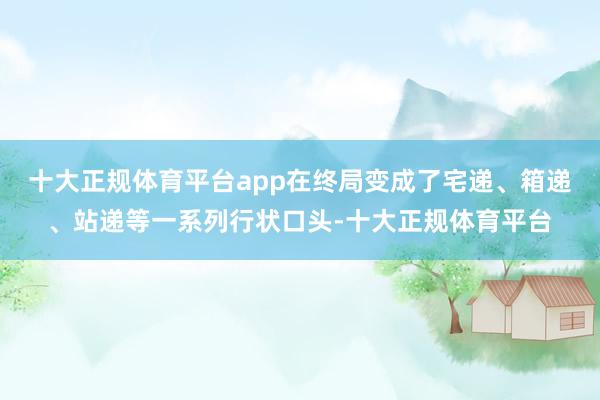十大正规体育平台app在终局变成了宅递、箱递、站递等一系列行状口头-十大正规体育平台