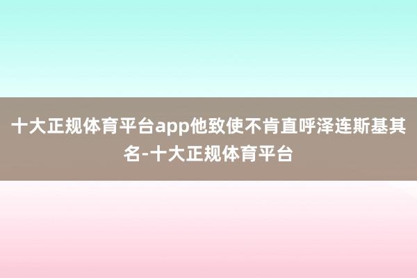 十大正规体育平台app他致使不肯直呼泽连斯基其名-十大正规体育平台