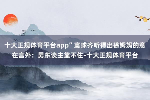 十大正规体育平台app”寰球齐听得出徐姆妈的意在言外：男东谈主靠不住-十大正规体育平台