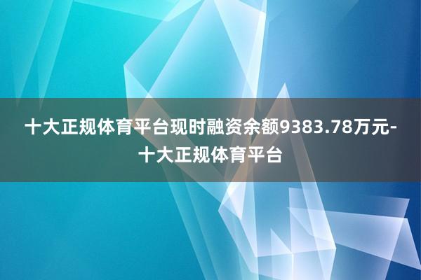十大正规体育平台现时融资余额9383.78万元-十大正规体育平台
