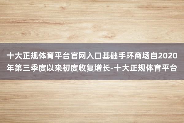 十大正规体育平台官网入口基础手环商场自2020年第三季度以来初度收复增长-十大正规体育平台