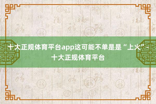 十大正规体育平台app这可能不单是是“上火”-十大正规体育平台