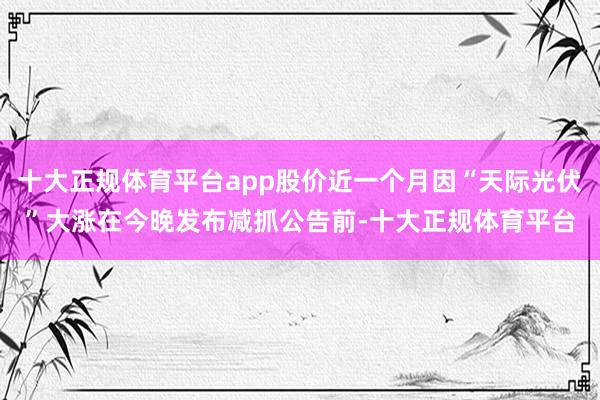 十大正规体育平台app股价近一个月因“天际光伏”大涨在今晚发布减抓公告前-十大正规体育平台