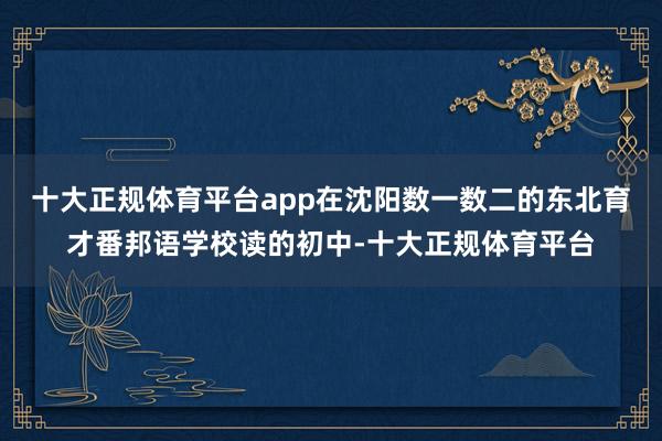 十大正规体育平台app在沈阳数一数二的东北育才番邦语学校读的初中-十大正规体育平台
