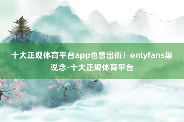 十大正规体育平台app也曾出街！onlyfans渠说念-十大正规体育平台