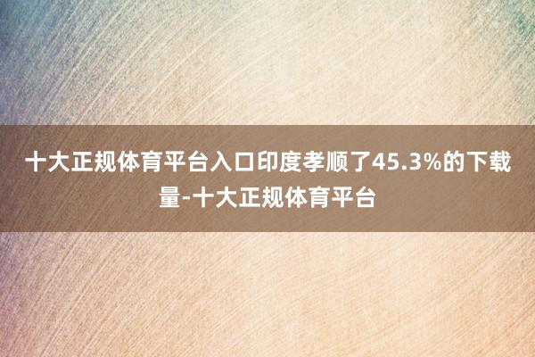 十大正规体育平台入口印度孝顺了45.3%的下载量-十大正规体育平台