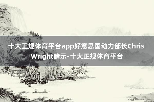 十大正规体育平台app 好意思国动力部长Chris Wright暗示-十大正规体育平台