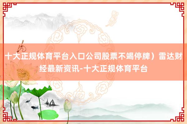 十大正规体育平台入口公司股票不竭停牌)雷达财经最新资讯-十大正规体育平台