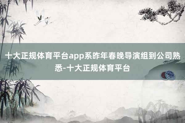 十大正规体育平台app系昨年春晚导演组到公司熟悉-十大正规体育平台