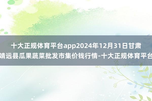 十大正规体育平台app2024年12月31日甘肃靖远县瓜果蔬菜批发市集价钱行情-十大正规体育平台