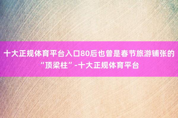 十大正规体育平台入口80后也曾是春节旅游铺张的“顶梁柱”-十大正规体育平台