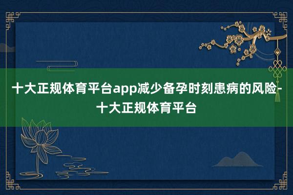 十大正规体育平台app减少备孕时刻患病的风险-十大正规体育平台