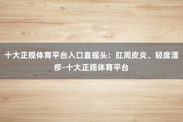 十大正规体育平台入口直摇头：肛周皮炎、轻度湿疹-十大正规体育平台