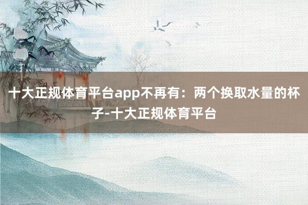 十大正规体育平台app不再有：两个换取水量的杯子-十大正规体育平台