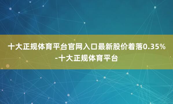 十大正规体育平台官网入口最新股价着落0.35%-十大正规体育平台