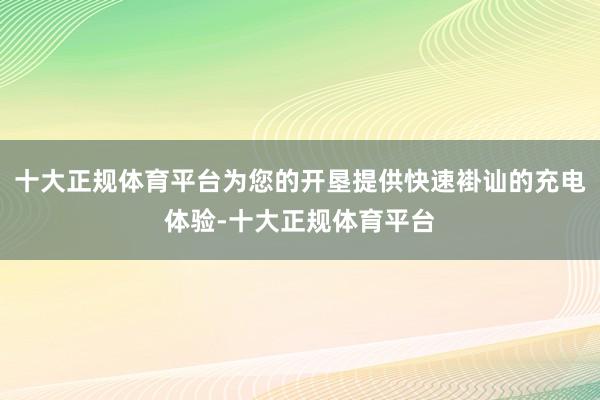 十大正规体育平台为您的开垦提供快速褂讪的充电体验-十大正规体育平台
