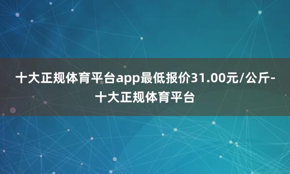 十大正规体育平台app最低报价31.00元/公斤-十大正规体育平台