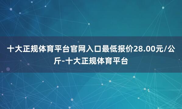 十大正规体育平台官网入口最低报价28.00元/公斤-十大正规体育平台