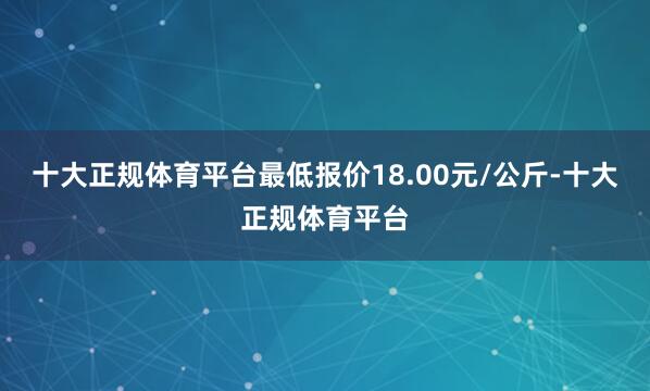 十大正规体育平台最低报价18.00元/公斤-十大正规体育平台