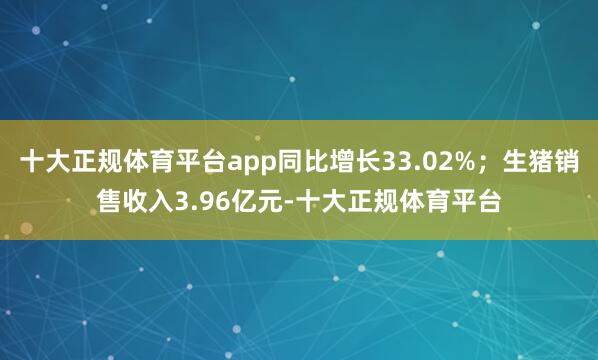 十大正规体育平台app同比增长33.02%；生猪销售收入3.96亿元-十大正规体育平台