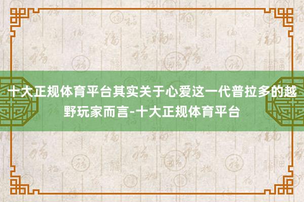 十大正规体育平台其实关于心爱这一代普拉多的越野玩家而言-十大正规体育平台